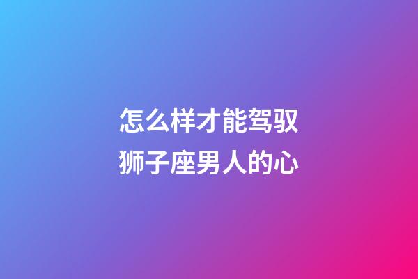 怎么样才能驾驭狮子座男人的心-第1张-星座运势-玄机派