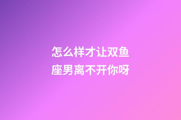 怎么样才让双鱼座男离不开你呀-第1张-星座运势-玄机派