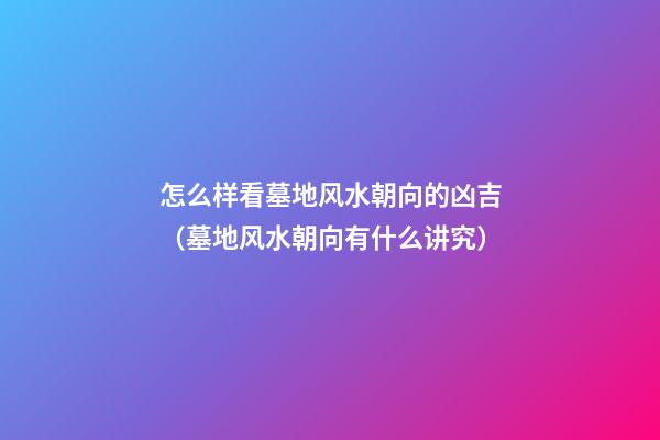 怎么样看墓地风水朝向的凶吉（墓地风水朝向有什么讲究）