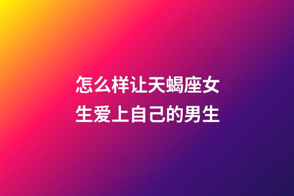 怎么样让天蝎座女生爱上自己的男生