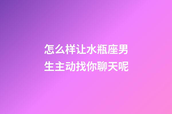 怎么样让水瓶座男生主动找你聊天呢-第1张-星座运势-玄机派