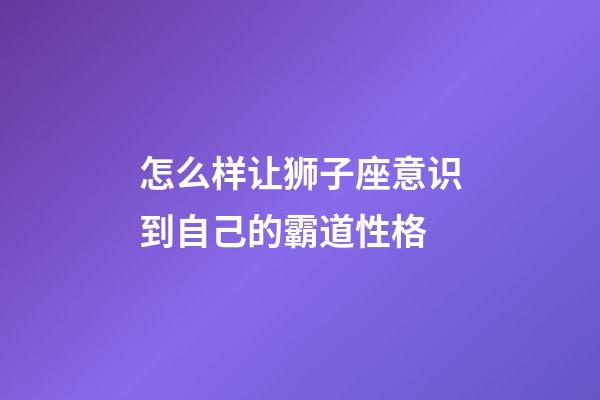 怎么样让狮子座意识到自己的霸道性格-第1张-星座运势-玄机派