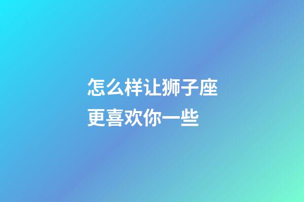 怎么样让狮子座更喜欢你一些-第1张-星座运势-玄机派