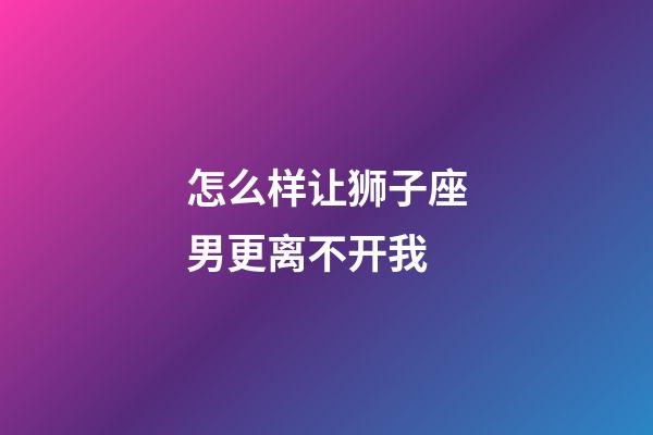 怎么样让狮子座男更离不开我-第1张-星座运势-玄机派