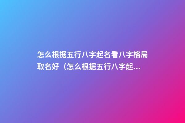 怎么根据五行八字起名看八字格局取名好（怎么根据五行八字起名看八字格局取名好不好）