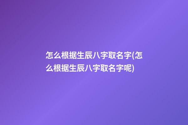 怎么根据生辰八字取名字(怎么根据生辰八字取名字呢)