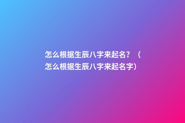 怎么根据生辰八字来起名？（怎么根据生辰八字来起名字）