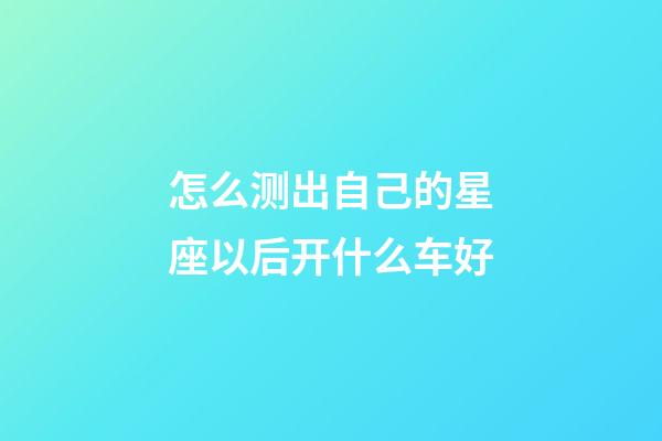 怎么测出自己的星座以后开什么车好-第1张-星座运势-玄机派