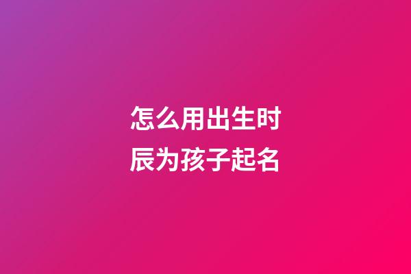 怎么用出生时辰为孩子起名