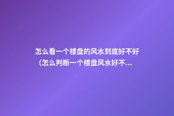 怎么看一个楼盘的风水到底好不好（怎么判断一个楼盘风水好不好）