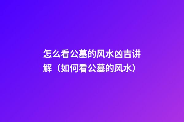 怎么看公墓的风水凶吉讲解（如何看公墓的风水）