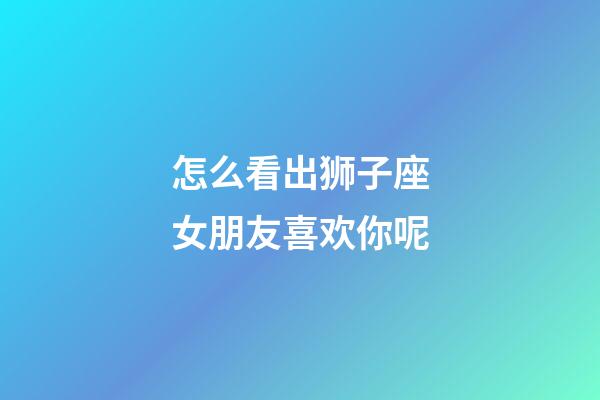 怎么看出狮子座女朋友喜欢你呢-第1张-星座运势-玄机派