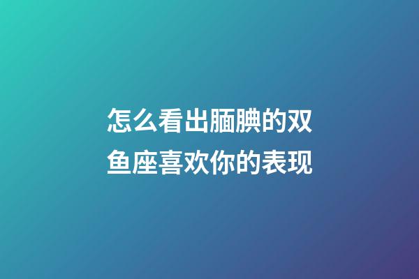 怎么看出腼腆的双鱼座喜欢你的表现-第1张-星座运势-玄机派