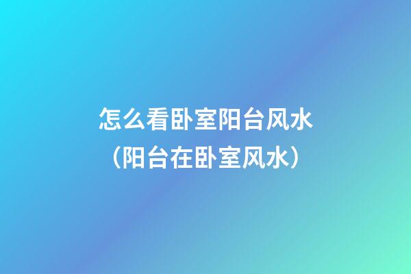 怎么看卧室阳台风水（阳台在卧室风水）