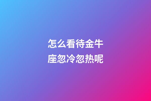 怎么看待金牛座忽冷忽热呢