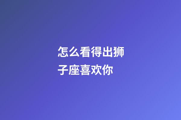 怎么看得出狮子座喜欢你-第1张-星座运势-玄机派