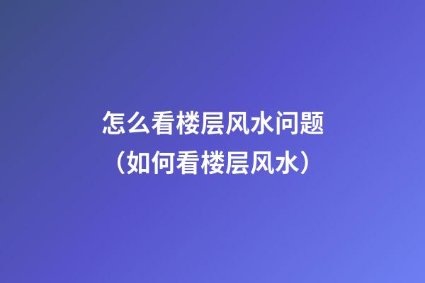 怎么看楼层风水问题（如何看楼层风水）