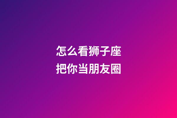 怎么看狮子座把你当朋友圈