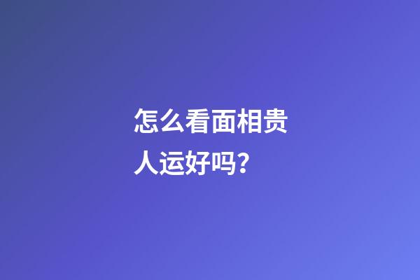 怎么看面相贵人运好吗？