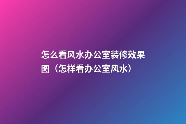 怎么看风水办公室装修效果图（怎样看办公室风水）
