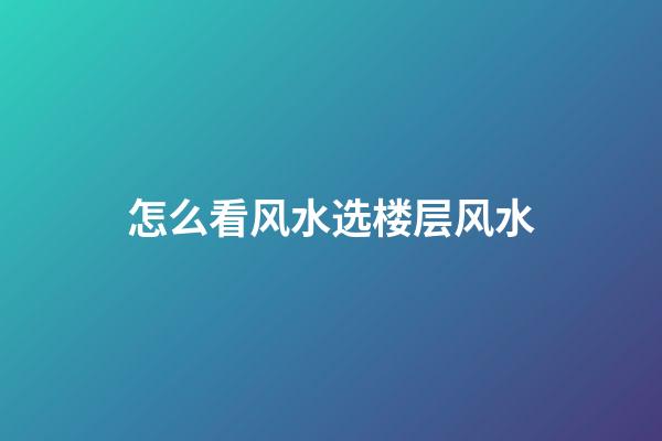 怎么看风水选楼层风水