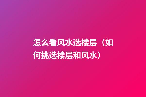 怎么看风水选楼层（如何挑选楼层和风水）