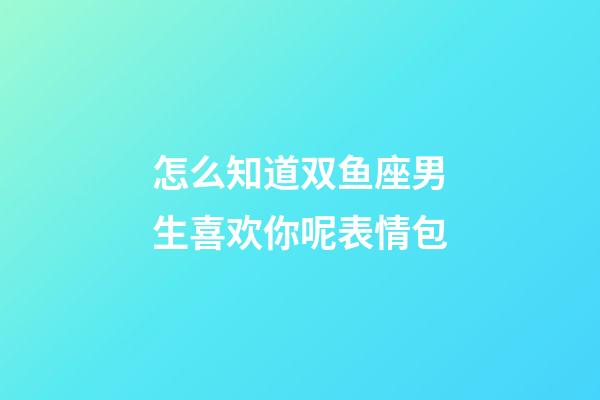 怎么知道双鱼座男生喜欢你呢表情包-第1张-星座运势-玄机派