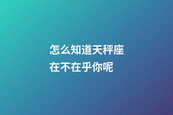 怎么知道天秤座在不在乎你呢