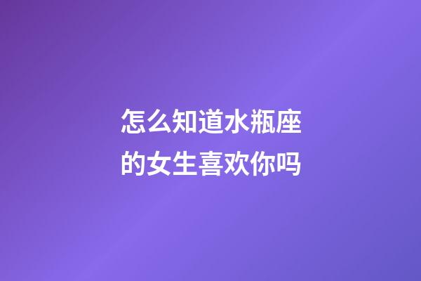 怎么知道水瓶座的女生喜欢你吗-第1张-星座运势-玄机派