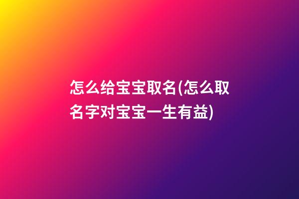 怎么给宝宝取名(怎么取名字对宝宝一生有益)