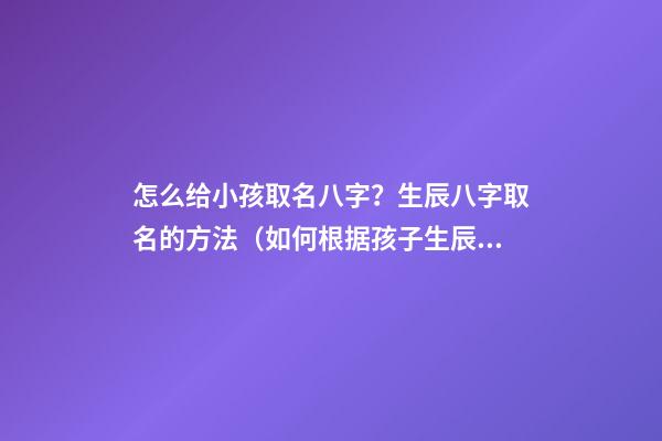 怎么给小孩取名八字？生辰八字取名的方法（如何根据孩子生辰八字取名）