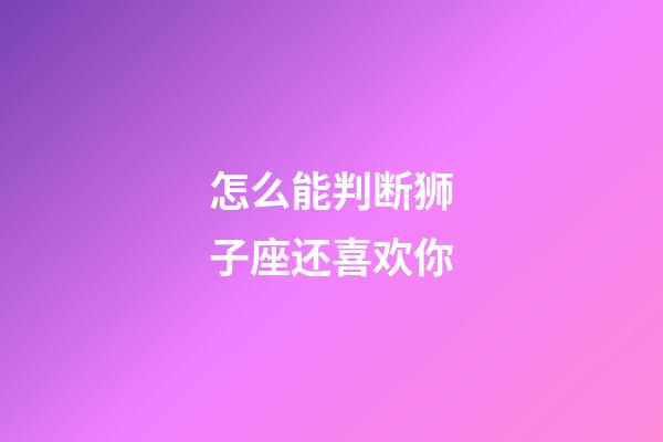 怎么能判断狮子座还喜欢你-第1张-星座运势-玄机派