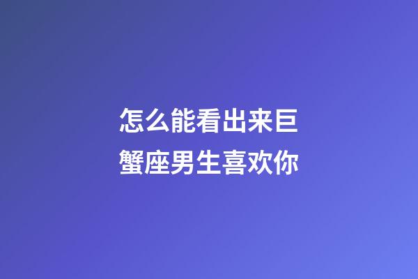 怎么能看出来巨蟹座男生喜欢你-第1张-星座运势-玄机派