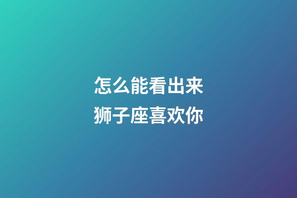 怎么能看出来狮子座喜欢你-第1张-星座运势-玄机派