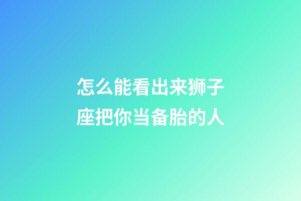 怎么能看出来狮子座把你当备胎的人