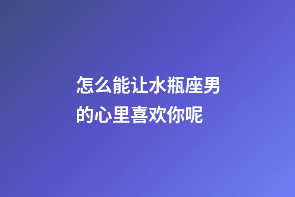 怎么能让水瓶座男的心里喜欢你呢-第1张-星座运势-玄机派
