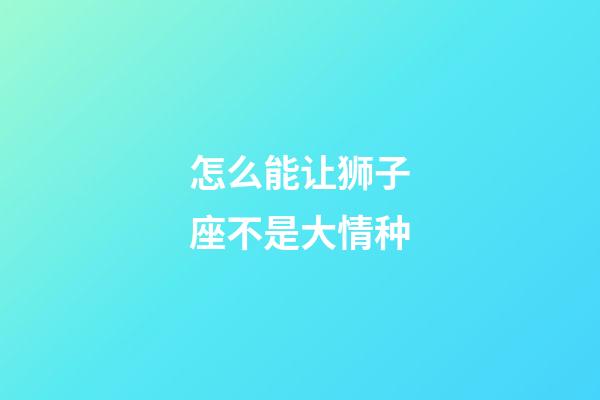 怎么能让狮子座不是大情种-第1张-星座运势-玄机派