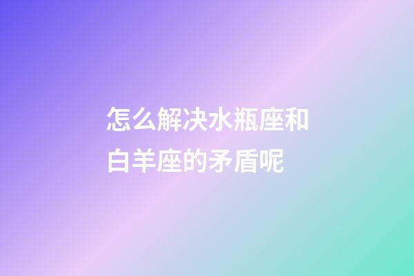 怎么解决水瓶座和白羊座的矛盾呢-第1张-星座运势-玄机派