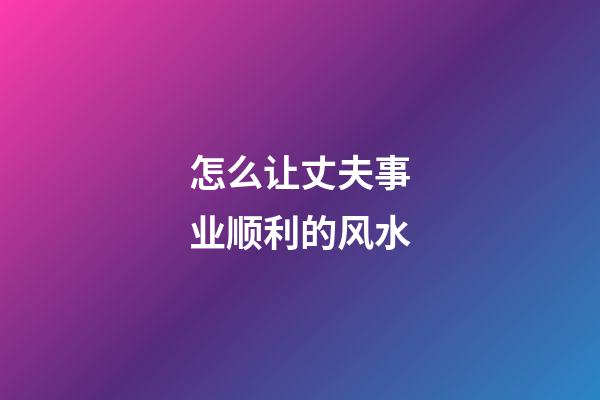 怎么让丈夫事业顺利的风水