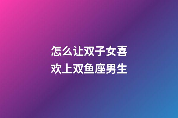 怎么让双子女喜欢上双鱼座男生-第1张-星座运势-玄机派