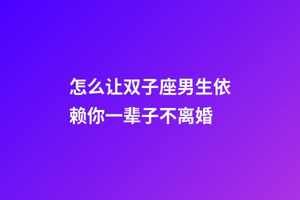 怎么让双子座男生依赖你一辈子不离婚
