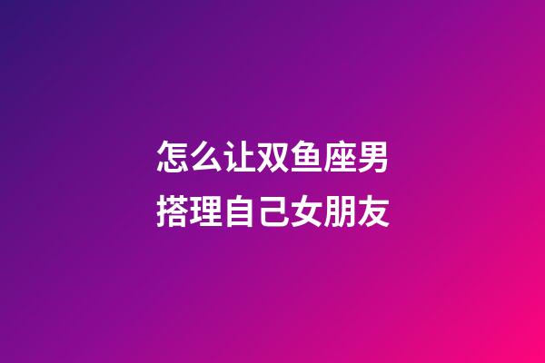 怎么让双鱼座男搭理自己女朋友-第1张-星座运势-玄机派