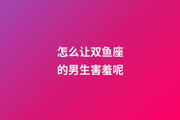 怎么让双鱼座的男生害羞呢-第1张-星座运势-玄机派