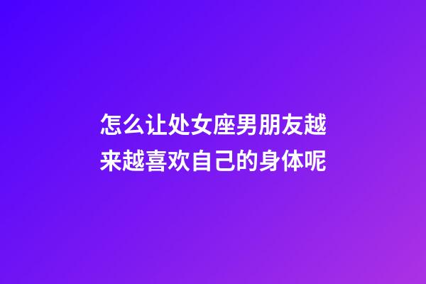 怎么让处女座男朋友越来越喜欢自己的身体呢