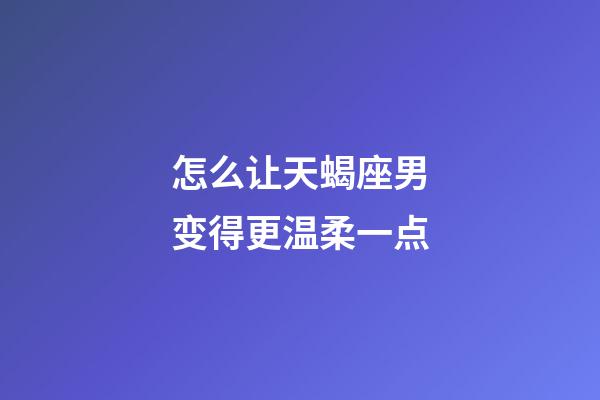 怎么让天蝎座男变得更温柔一点
