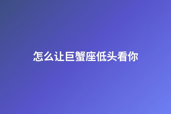 怎么让巨蟹座低头看你