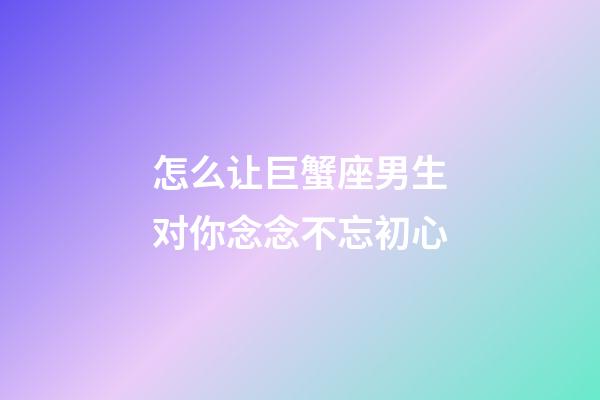 怎么让巨蟹座男生对你念念不忘初心-第1张-星座运势-玄机派