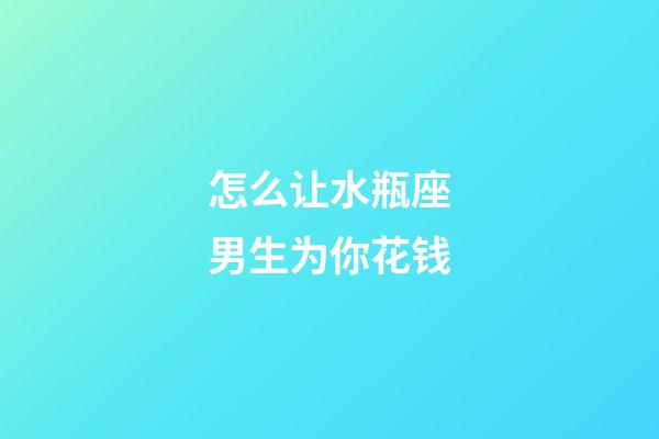 怎么让水瓶座男生为你花钱