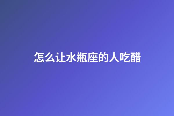 怎么让水瓶座的人吃醋