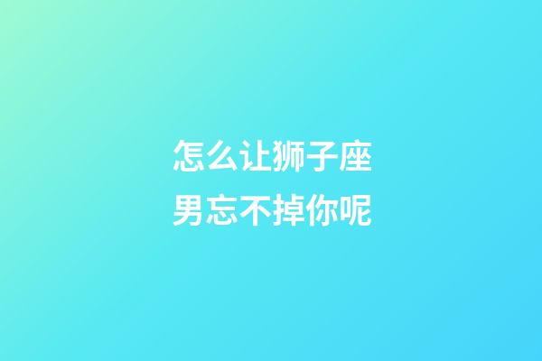 怎么让狮子座男忘不掉你呢-第1张-星座运势-玄机派